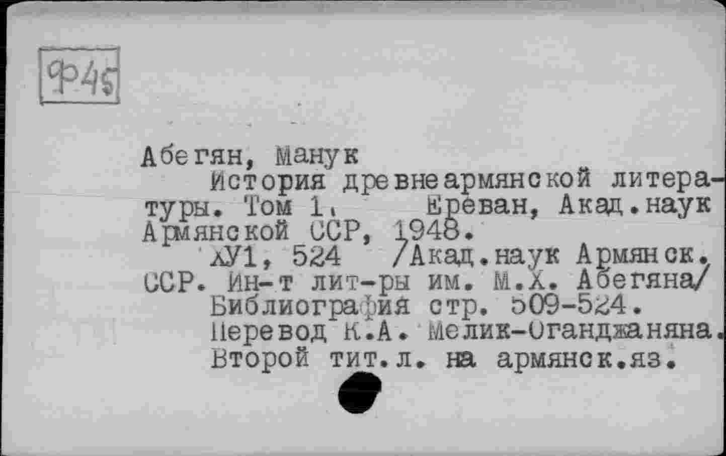 ﻿
Абегян, Манук
История древне армяне кой литературы. Том 1» Ереван, Акад.наук Армянской ССР, 1948.
лУ1, 524 /Акад.наук Армянок. ССР. Ин-т лит-ры им. М.Х. Абегяна/ Библиография стр. о09-5^4.
Перевод К.А. мелик-иганджаняна Второй тит.л. на армянок.яз.